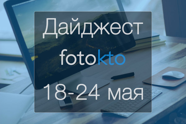 Дайджест ФотоКто. Новости социальной сети за неделю 18 – 24 мая